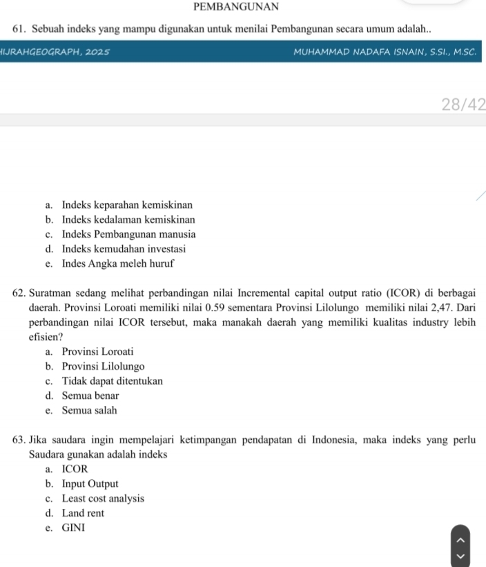 PEMBANGUNAN
61. Sebuah indeks yang mampu digunakan untuk menilai Pembangunan secara umum adalah..
HIJRAHGEOGRAPH, 2025 MUHAMMAD NADAFA ISNAIN, S.SI., M.SC.
28/42
a. Indeks keparahan kemiskinan
b. Indeks kedalaman kemiskinan
c. Indeks Pembangunan manusia
d. Indeks kemudahan investasi
e. Indes Angka meleh huruf
62. Suratman sedang melihat perbandingan nilai Incremental capital output ratio (ICOR) di berbagai
daerah. Provinsi Loroati memiliki nilai 0.59 sementara Provinsi Lilolungo memiliki nilai 2, 47. Dari
perbandingan nilai ICOR tersebut, maka manakah daerah yang memiliki kualitas industry lebih
efisien?
a. Provinsi Loroati
b. Provinsi Lilolungo
c. Tidak dapat ditentukan
d. Semua benar
e. Semua salah
63. Jika saudara ingin mempelajari ketimpangan pendapatan di Indonesia, maka indeks yang perlu
Saudara gunakan adalah indeks
a. ICOR
b. Input Output
c. Least cost analysis
d. Land rent
e. GINI