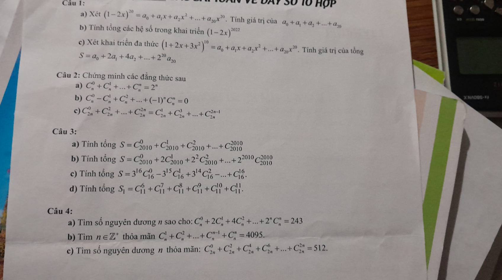 Xét (1-2x)^20=a_0+a_1x+a_2x^2+...+a_20x^(20). Tính giá trị của a_0+a_1+a_2+...+a_20
b) Tính tổng các hệ số trong khai triển (1-2x)^2022
c) Xét khai triển đa thức (1+2x+3x^2)^10=a_0+a_1x+a_2x^2+...+a_20x^(20). Tính giá trị của tổng
S=a_0+2a_1+4a_2+...+2^(20)a_20
Câu 2: Chứng minh các đẳng thức sau
a) C_n^(0+C_n^1+...+C_n^n=2^n)
b) C_n^(0-C_n^1+C_n^2+...+(-1)^n)C_n^(n=0
c) C_(2n)^0+C_(2n)^2+...+C_(2n)^(2n)=C_(2n)^1+C_(2n)^3+...+C_(2n)^(2n-1)
Câu 3:
a) Tính tổng S=C_(2010)^0+C_(2010)^1+C_(2010)^2+...+C_(2010)^(2010)
b) Tính tổng S=C_(2010)^0+2C_(2010)^1+2^2)C_(2010)^2+...+2^(2010)C_(2010)^(2010)
c) Tính tổng S=3^(16)C_(16)^0-3^(15)C_(16)^1+3^(14)C_(16)^2-...+C_(16)^(16).
d) Tính tổng S_1=C_(11)^6+C_(11)^7+C_(11)^8+C_(11)^9+C_(11)^(10)+C_(11)^(11).
Câu 4:
a) Tìm số nguyên dương n sao cho: C_n^(0+2C_n^1+4C_n^2+...+2^n)C_n^(n=243
b) Tìm n∈ Z^+) thỏa mãn C_n^1+C_n^2+...+C_n^(n-1)+C_n^n=4095.
c) Tìm số nguyên dương n thỏa mãn: C_(2n)^0+C_(2n)^2+C_(2n)^4+C_(2n)^6+...+C_(2n)^(2n)=512.