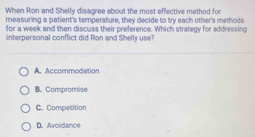 When Ron and Shelly disagree about the most effective method for
measuring a patient's temperature, they decide to try each other's methods
for a week and then discuss their preference. Which strategy for addressing
interpersonal conflict did Ron and Shelly use?
A. Accommodation
B. Compromise
C. Competition
D. Avoidance