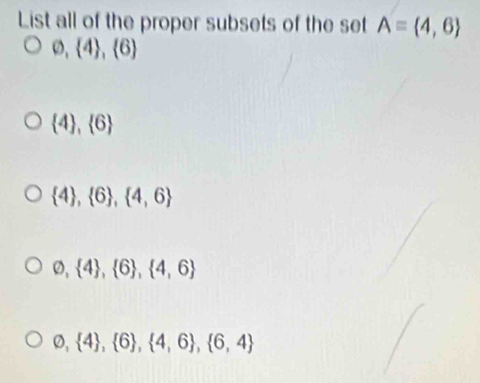 List all of the proper subsets of the set A= 4,6
varnothing , 4 ,  6
 4 , 6
 4 , 6 , 4,6
varnothing , 4 ,  6 ,  4,6
varnothing , 4 ,  6 ,  4,6 ,  6,4