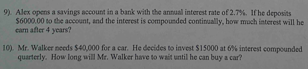 9). Alex opens a savings account in a bank with the annual interest rate of 2.7%. If he deposits
$6000.00 to the account, and the interest is compounded continually, how much interest will he 
earn after 4 years? 
10). Mr. Walker needs $40,000 for a car. He decides to invest $15000 at 6% interest compounded 
quarterly. How long will Mr. Walker have to wait until he can buy a car?