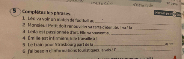 • un trottoir 
5 Complétez les phrases. 
Mots en piste →u 
_ 
1 Léo va voir un match de football au 
. . 
2 Monsieur Petit doit renouveler sa carte d'identité. Il va à la_ 
3 Leïla est passionnée d'art. Elle va souvent au_ 
4 Émilie est infirmière. Elle travaille à l''_ 
5 Le train pour Strasbourg part de la _de I'Est. 
6 J’ai besoin d’informations touristiques. Je vais à l’ _. 
aux correspondants