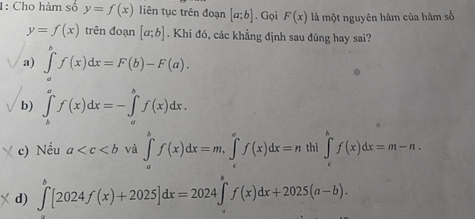 1: Cho hàm số y=f(x) liên tục trên đoạn [a;b]. Gọi F(x) là một nguyên hàm của hàm số
y=f(x) trên đoạn [a;b]. Khi đó, các khẳng định sau đúng hay sai?
a) ∈tlimits _a^bf(x)dx=F(b)-F(a).
b) ∈tlimits _b^af(x)dx=-∈tlimits _a^bf(x)dx.
c) Nếu a và ∈tlimits _a^bf(x)dx=m, ∈tlimits _c^af(x)dx=nth ∈tlimits _c^hf(x)dx=m-n.
d) ∈tlimits _a^b[2024f(x)+2025]dx=2024∈tlimits _a^bf(x)dx+2025(a-b).