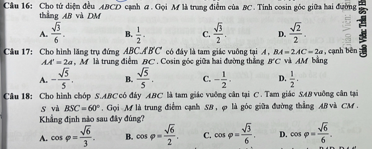 Cho tứ diện đều ABCD cạnh ã. Gọi M là trung điểm của BC. Tính cosin góc giữa hai đường
thẳng AB và DM
A.  sqrt(3)/6 .  1/2 ·  sqrt(3)/2 . D.  sqrt(2)/2 . 
B.
C.
Câu 17: Cho hình lăng trụ đứng ABC. A'' B'C' có đáy là tam giác vuông tại A , BA=2AC=2a , cạnh bên
AA'=2a , M là trung điểm BC. Cosin góc giữa hai đường thắng B'C và AM bằng
A. - sqrt(5)/5 . B.  sqrt(5)/5 . C. - 1/2 . D.  1/2 ·
Câu 18: Cho hình chóp S. ABC có đáy ABC là tam giác vuông cân tại C. Tam giác SAB vuông cân tại
s và BSC=60°. Gọi M là trung điểm cạnh SB, φ là góc giữa đường thẳng AB và CM.
Khẳng định nào sau đây đúng?
A. cos varphi = sqrt(6)/3 . B. cos varphi = sqrt(6)/2 . C. cos varphi = sqrt(3)/6 . D. cos varphi = sqrt(6)/6 .