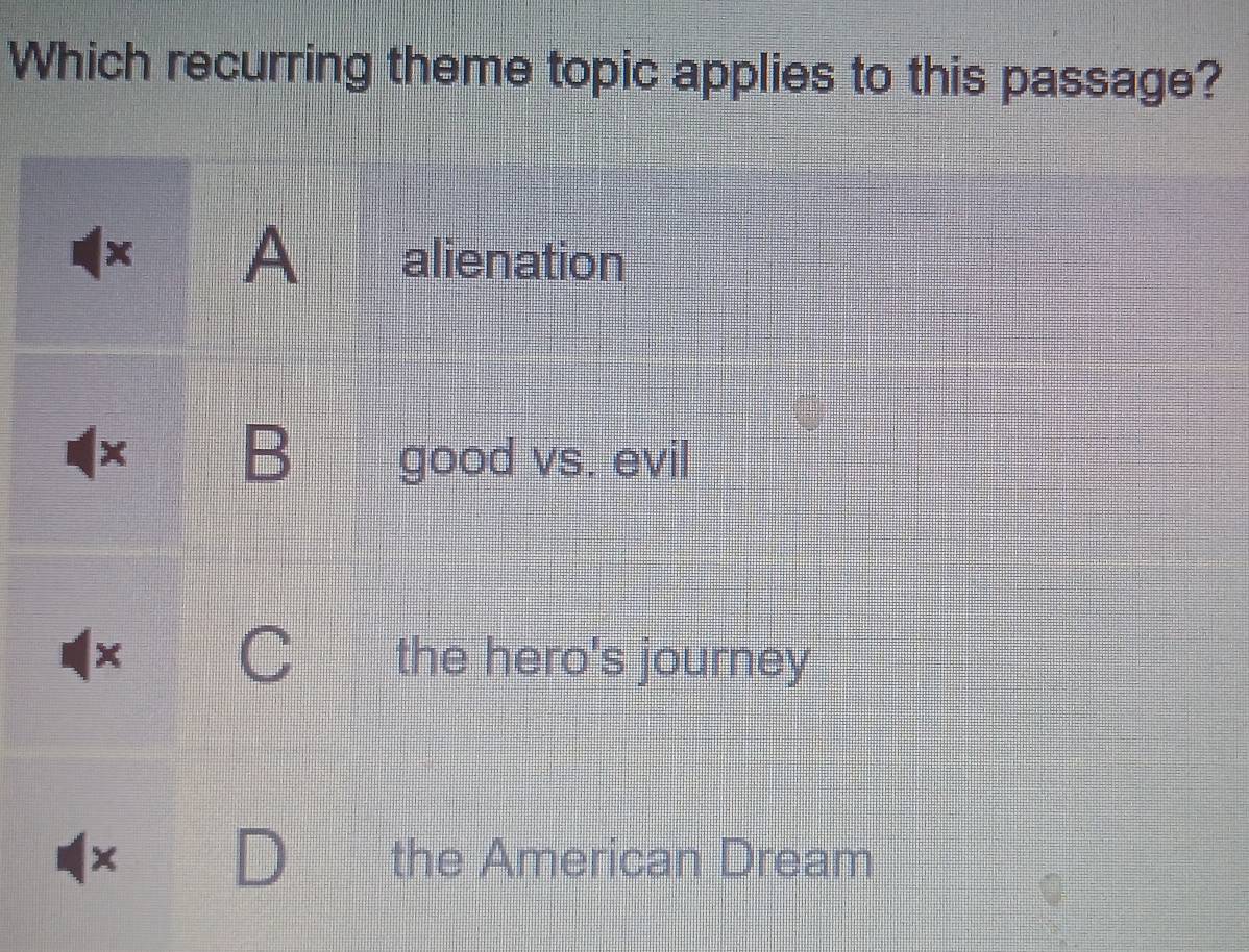 Which recurring theme topic applies to this passage?
A alienation
B good vs. evil
the hero's journey
the American Dream