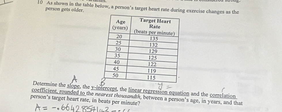 As shown in the table below, a person’s target heart rate during exercise changes as the 
person gets older. 
Determine the slope, the y-intercept, the linear regression equation and the correlation 
coefficient, rounded to the nearest thousandth, between a person’s age, in years, and that 
person’s target heart rate, in beats per minute?