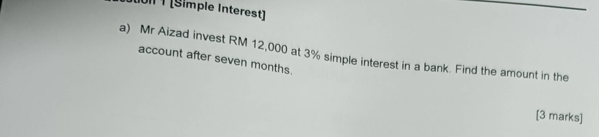 011 ¹ [Simple Interest] 
a) Mr Aizad invest RM 12,000 at 3% simple interest in a bank. Find the amount in the 
account after seven months. 
[3 marks]