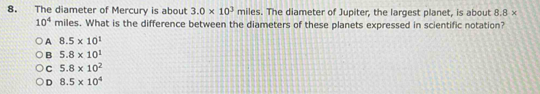 The diameter of Mercury is about 3.0* 10^3 miles. The diameter of Jupiter, the largest planet, is about 8.8*
10^4 miles. What is the difference between the diameters of these planets expressed in scientific notation?
A 8.5* 10^1
B 5.8* 10^1
C 5.8* 10^2
D 8.5* 10^4