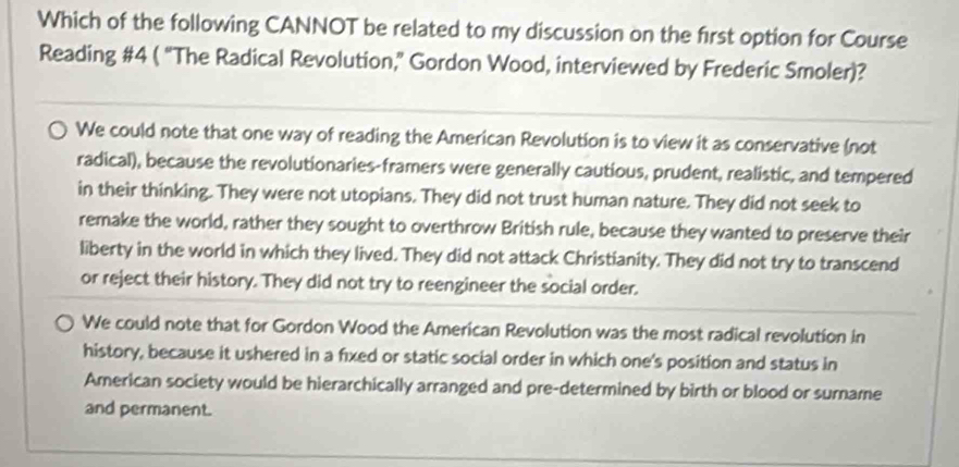 Which of the following CANNOT be related to my discussion on the first option for Course
Reading #4 ( “The Radical Revolution,” Gordon Wood, interviewed by Frederic Smoler)?
We could note that one way of reading the American Revolution is to view it as conservative (not
radical), because the revolutionaries-framers were generally cautious, prudent, realistic, and tempered
in their thinking. They were not utopians. They did not trust human nature. They did not seek to
remake the world, rather they sought to overthrow British rule, because they wanted to preserve their
liberty in the world in which they lived. They did not attack Christianity. They did not try to transcend
or reject their history. They did not try to reengineer the social order.
We could note that for Gordon Wood the American Revolution was the most radical revolution in
history, because it ushered in a fixed or static social order in which one's position and status in
American society would be hierarchically arranged and pre-determined by birth or blood or surname
and permanent.