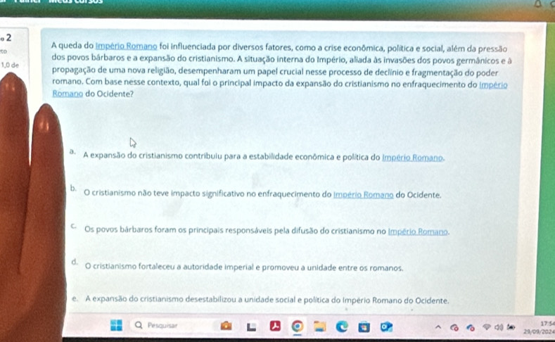 A queda do império Romano foi influenciada por diversos fatores, como a crise econômica, política e social, além da pressão
to dos povos bárbaros e a expansão do cristianismo. A situação interna do Império, aliada às invasões dos povos germânicos e à
1,0 de propagação de uma nova religião, desempenharam um papel crucial nesse processo de declínio e fragmentação do poder
romano. Com base nesse contexto, qual foi o principal impacto da expansão do cristianismo no enfraquecimento do império
Romano do Ocidente?
ª A expansão do cristianismo contribulu para a estabilidade econômica e política do Império Romano.
b. O cristianismo não teve impacto significativo no enfraquecimento do império Romano do Ocidente.
Os povos bárbaros foram os principais responsáveis pela difusão do cristianismo no Império Romano.
d. O cristianismo fortaleceu a autoridade imperial e promoveu a unidade entre os romanos.
e. A expansão do cristianismo desestabilizou a unidade social e política do Império Romano do Ocidente.
Pesquisar 17:5
21/09/202