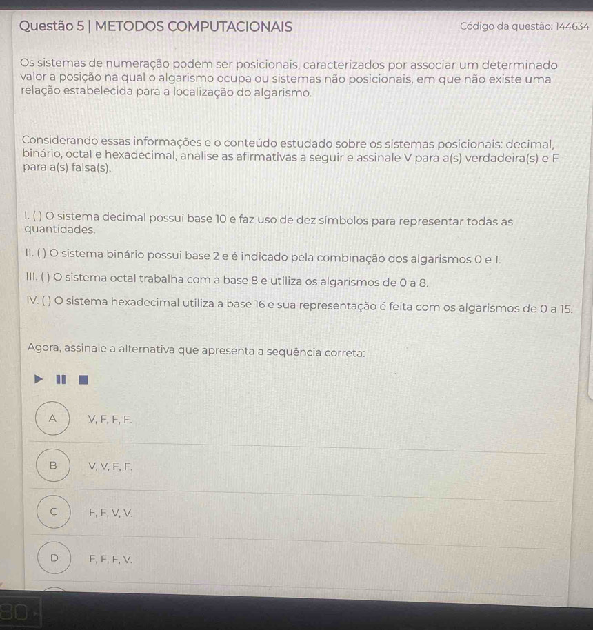 METODOS COMPUTACIONAIS Código da questão: 144634
Os sistemas de numeração podem ser posicionais, caracterizados por associar um determinado
valor a posição na qual o algarismo ocupa ou sistemas não posicionais, em que não existe uma
relação estabelecida para a localização do algarismo.
Considerando essas informações e o conteúdo estudado sobre os sistemas posicionais: decimal,
binário, octal e hexadecimal, analise as afirmativas a seguir e assinale V para a(s) verdadeira(s) e F
para a(s) falsa(s).
I. ( ) O sistema decimal possui base 10 e faz uso de dez símbolos para representar todas as
quantidades.
11. ( ) O sistema binário possui base 2 e é indicado pela combinação dos algarismos 0 e 1.
1II. ( ) O sistema octal trabalha com a base 8 e utiliza os algarismos de 0 a 8.
IV. ( ) O sistema hexadecimal utiliza a base 16 e sua representação é feita com os algarismos de 0 a 15.
Agora, assinale a alternativa que apresenta a sequência correta:
A V, F, F, F.
B V, V, F, F.
C F, F, V, V.
D F, F, F, V.
80