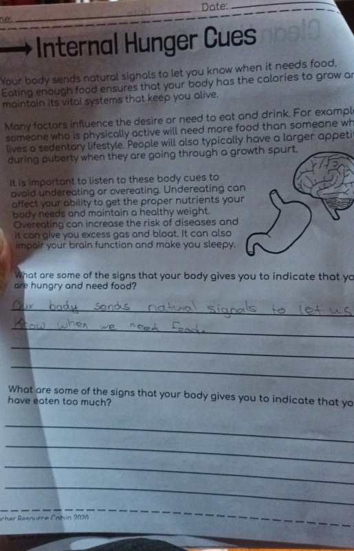 Date: 
_ 
nec 
_ 
Internal Hunger Cues 
Your body sends natural signals to let you know when it needs food, 
Eating enough food ensures that your body has the calories to grow ar 
maintain its vital systems that keep you alive. 
Many factors influence the desire or need to eat and drink. For exampl 
someone who is physically active will need more food than someone wh 
lives a sedentary lifestyle. People will also typically have a larger appeti 
during puberty when they are going through a gr 
It is important to listen to these body cues to 
avoid undereating or overeating. Undereating ca 
affect your ability to get the proper nutrients you 
body needs and maintain a healthy weight. 
Overeating can increase the risk of diseases and 
it can give you excess gas and bloat. It can also 
impair your brain function and make you sleepy. 
What are some of the signs that your body gives you to indicate that yo 
are hungry and need food? 
_ 
_ 
_ 
_ 
What are some of the signs that your body gives you to indicate that yo 
have eaten too much? 
_ 
_ 
_ 
_ 
ch r Rsnurr e Cah in 2020 
_