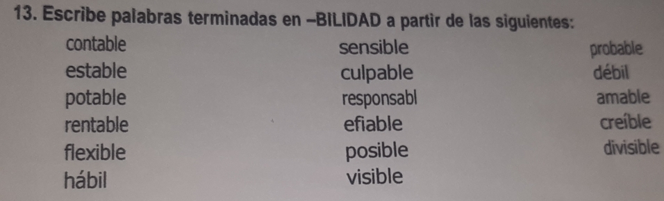 Escribe palabras terminadas en -BILIDAD a partir de las siguientes:
contable sensible probable
estable culpable débil
potable responsabl amable
rentable efiable creíble
flexible posible divisible
hábil visible