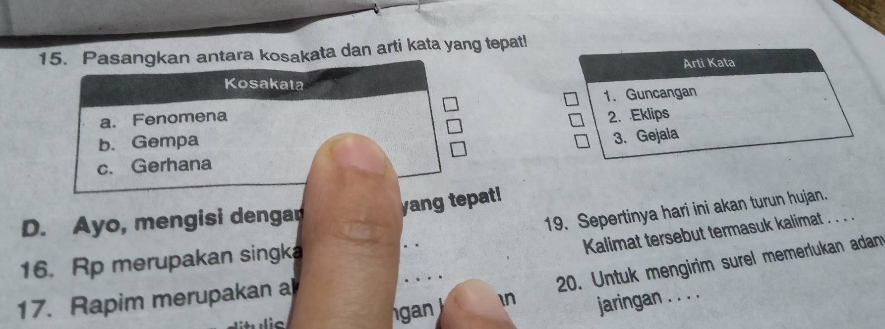 Pasangkan antara kosakata dan arti kata yang tepat! 
Arti Kata 
Kosakata 
a. Fenomena 1. Guncangan 
2. Eklips 
b. Gempa 
3. Gejala 
c. Gerhana 
yang tepat! 
D. Ayo, mengisi dengar 
19. Sepertinya hari ini akan turun hujan._ 
Kalimat tersebut termasuk kalimat . . . . 
16. Rp merupakan singka 
20. Untuk mengirim surel memerlukan adan 
17. Rapim merupakan a 
an In 
jaringan . . . .