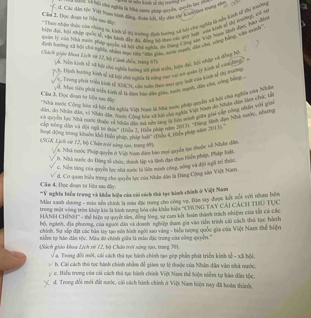 gma l nền kinh tế thị trường có
' nược xã hội chủ nghĩa là Nhà nước pháp quyền, quyền lực thuc
d. Các dân tộc Việt Nam binh đẳng, đoàn kết, lấy dân tộc Kinh làm trung tâm.
“Theo nhận thức của chủng ta, kinh tế thị trường định hướng xã hội chủ nghĩa là nền kinh tế thị trường
Câu 2. Đọc đoạn tư liệu sau đây:
hiện đại, hội nhập quốc tế, vận hành đầy đú, đồng bộ theo các quy luật của kình tể thị trường, có sự
quản lý của Nhà nước pháp quyền xã hội chú nghĩa, do Đảng Cộng sản Việt Nam lãnh đạo; bảo đảm
định hướng xã hội chú nghĩa, nhằm mục tiêu “dân giàu, nước mạnh, dân chủ, công bằng, văn mình”.
. 
(Sách giáo khoa Lịch sử 12, bộ Cảnh diều, trang 67)-
Va. Nền kinh tế xã hội chủ nghĩa hướng tới phát triển, hiện đại, hội nhập và đồng bộ.
b. Định hướng kinh tế xã hội chủ nghĩa là nâng cao vai trò quản lý kinh tế của đảng,
c. Trong phát triển kinh tế XHCN, cần tuân theo mọi quy luật của kinh tế thị trường.
d. Mục tiêu phát triển kinh tế là đảm bảo dân giàu, nước mạnh, dân chủ, công bằng...
Câu 3. Đọc đoạn tư liệu sau đây:
*Nhà nước Cộng hòa xã hội chủ nghĩa Việt Nam là Nhà nước pháp quyền xã hội chủ nghĩa của Nhân
dân, do Nhân dân, vi Nhân dân. Nước Cộng hòa xã hội chủ nghĩa Việt Nam do Nhân dân làm chủ; tắt
cả quyền lực Nhà nước thuộc về Nhân dân mà nền tảng là liên minh giữa giai cấp công nhân với giai
cấp nông dân và đội ngũ trí thức” (Điều 2, Hiến pháp năm 2013). “Đảng lãnh đạo Nhà nước, nhưng
hoạt động trong khuôn khổ Hiến pháp, pháp luật'' (Điều 4, Hiến pháp năm 2013).''
(SGK Lịch sử 12, bộ Chân trời sáng tạo, trang 69).
a. Nhà nước Pháp quyền ở Việt Nam đảm bảo mọi quyền lực thuộc về Nhân dân.
b. Nhà nước do Đảng tổ chức, thành lập và lãnh đạo theo Hiển pháp, Pháp luật.
c. Nền táng của quyền lực nhà nước là liên minh công, nông và đội ngũ tri thức.
d. Cơ quan biểu trưng cho quyền lực của Nhân dân là Đảng Cộng sản Việt Nam.
Câu 4. Đọc đoạn tư liệu sau đây:
“Ý nghĩa biểu trưng và khẩu hiệu của cãi cách thủ tục hành chính ở Việt Nam
Màu xanh dương - màu nền chính là màu đặc trưng cho công vụ. Bàn tay được kết nối với nhau bên
trong một vòng tròn khép kín là hình tượng hóa câu khẩu hiệu “CHUNG TAY CảI CÁCH THủ Tục
HÀNH CHÍNH'' - thể hiện sự quyết tâm, đồng lòng, sự cam kết hoàn thành trách nhiệm của tất cả các
bộ, ngành, địa phương, của người dân và doanh nghiệp tham gia vào tiến trình cải cách thủ tục hành
chính. Sự sắp đặt các bàn tay tạo nên hình ngôi sao vàng - biểu tượng quốc gia của Việt Nam thể hiện
niềm tự hào dân tộc. Màu đỏ chính giữa là màu đặc trưng của công quyền.”
(Sách giáo khoa Lịch sử 12, bộ Chân trời sáng tạo, trang 70).
a. Trong đổi mới, cải cách thủ tục hành chính tạo góp phần phát triển kinh tế - xã hội.
b. Cải cách thủ tục hành chính nhằm đề giảm sự lệ thuộc của Nhân dân vào nhà nước.
V c. Biểu trưng của cải cách thủ tục hành chính Việt Nam thể hiện niềm tự hào dân tộc.
d. Trong đổi mới đất nước, cải cách hành chính ở Việt Nam hiện nay dã hoàn thành.