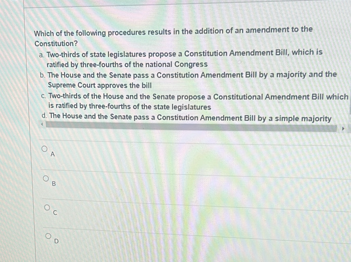 Which of the following procedures results in the addition of an amendment to the
Constitution?
a. Two-thirds of state legislatures propose a Constitution Amendment Bill, which is
ratified by three-fourths of the national Congress
b. The House and the Senate pass a Constitution Amendment Bill by a majority and the
Supreme Court approves the bill
c. Two-thirds of the House and the Senate propose a Constitutional Amendment Bill which
is ratified by three-fourths of the state legislatures
d. The House and the Senate pass a Constitution Amendment Bill by a simple majority
4
A
B
C
D