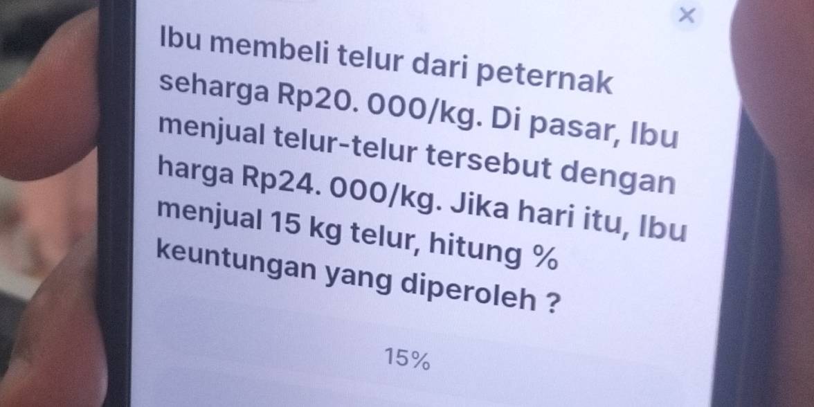 Ibu membeli telur dari peternak 
seharga Rp20. 000/kg. Di pasar, Ibu 
menjual telur-telur tersebut dengan 
harga Rp24. 000/kg. Jika hari itu, Ibu 
menjual 15 kg telur, hitung %
keuntungan yang diperoleh ?
15%