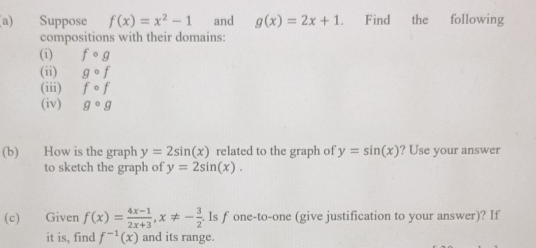 Suppose f(x)=x^2-1 and g(x)=2x+1 a Find the following 
compositions with their domains: 
(i) fcirc g
(ii) gcirc f
(iii) fcirc f
(iv) gcirc g
(b) How is the graph y=2sin (x) related to the graph of y=sin (x) ? Use your answer 
to sketch the graph of y=2sin (x). 
(c) Given f(x)= (4x-1)/2x+3 , x!= - 3/2 . Is f one-to-one (give justification to your answer)? If 
it is, find f^(-1)(x) and its range.