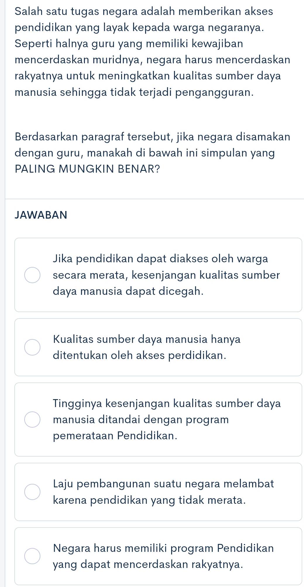 Salah satu tugas negara adalah memberikan akses
pendidikan yang layak kepada warga negaranya.
Seperti halnya guru yang memiliki kewajiban
mencerdaskan muridnya, negara harus mencerdaskan
rakyatnya untuk meningkatkan kualitas sumber daya
manusia sehingga tidak terjadi pengangguran.
Berdasarkan paragraf tersebut, jika negara disamakan
dengan guru, manakah di bawah ini simpulan yang
PALING MUNGKIN BENAR?
JAWABAN
Jika pendidikan dapat diakses oleh warga
secara merata, kesenjangan kualitas sumber
daya manusia dapat dicegah.
Kualitas sumber daya manusia hanya
ditentukan oleh akses perdidikan.
Tingginya kesenjangan kualitas sumber daya
manusia ditandai dengan program
pemerataan Pendidikan.
Laju pembangunan suatu negara melambat
karena pendidikan yang tidak merata.
Negara harus memiliki program Pendidikan
yang dapat mencerdaskan rakyatnya.