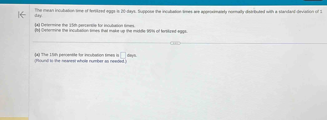 The mean incubation time of fertilized eggs is 20 days. Suppose the incubation times are approximately normally distributed with a standard deviation of 1
day. 
(a) Determine the 15th percentile for incubation times. 
(b) Determine the incubation times that make up the middle 95% of fertilized eggs. 
(a) The 15th percentile for incubation times is □ days. 
(Round to the nearest whole number as needed.)