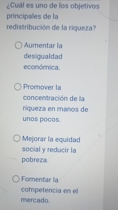 ¿Cuál es uno de los objetivos
principales de la
redistribución de la riqueza?
Aumentar la
desigualdad
económica.
Promover la
concentración de la
riqueza en manos de
unos pocos.
Mejorar la equidad
social y reducir la
pobreza.
Fomentar la
competencia en el
mercado.