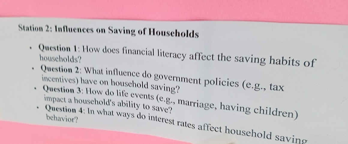 Station 2: Influences on Saving of Households 
Question 1: How does financial literacy affect the saving habits of 
households? 
Question 2: What influence do government policies (e.g., tax 
incentives) have on household saving? 
Qucstion 3: How do life events (e.g., marriage, having children) 
impact a household's ability to save? 
behavior? 
Question 4: In what ways do interest rates affect household savin g