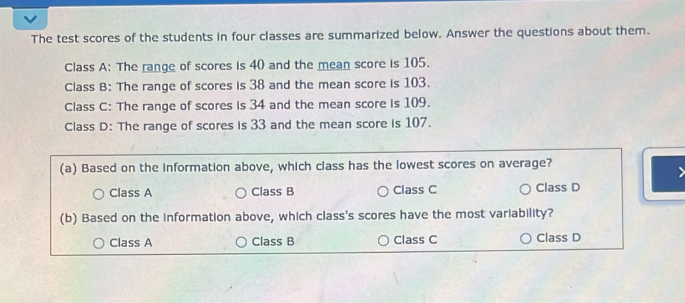 The test scores of the students in four classes are summarized below. Answer the questions about them.
Class A: The range of scores is 40 and the mean score is 105.
Class B: The range of scores is 38 and the mean score is 103.
Class C: The range of scores is 34 and the mean score is 109.
Class D: The range of scores is 33 and the mean score is 107.
(a) Based on the information above, which class has the lowest scores on average?
Class A Class B Class C Class D
(b) Based on the information above, which class's scores have the most variability?
Class A Class B Class C Class D