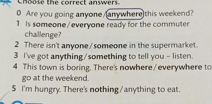 Choose the correct answers. 
0 Are you going anyone/anywhere)this weekend? 
1 Is someone /everyone ready for the commuter 
challenge? 
2 There isn't anyone/someone in the supermarket. 
3 I've got anything/something to tell you - listen. 
4 This town is boring. There's nowhere/everywhere to 
go at the weekend. 
5 I'm hungry. There's nothing/anything to eat.