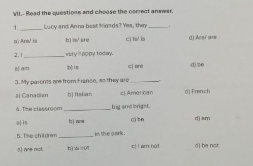 VII.- Read the questions and choose the correct answer.
1._ Lucy and Anna best friends? Yes, they_ .
a) Are/ is b) is/ are c) Is/ is d) Are/ are
2. 1_ very happy today.
a) am b) is c) are d) be
3. My parents are from France, so they are _.
a) Canadian b) Italian c) American d) French
4. The classroom _big and bright.
a) is b) are c) be d) am
5. The children_ in the park.
a) are not b) is not c) I am not d) be not