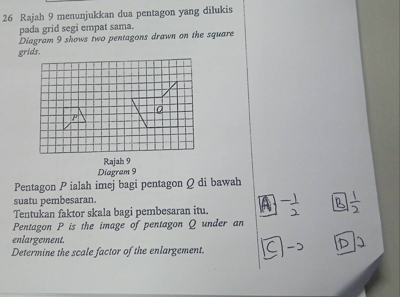 Rajah 9 menunjukkan dua pentagon yang dilukis 
pada grid segi empat sama. 
Diagram 9 shows two pentagons drawn on the square 
grids. 
Rajah 9 
Diagram 9 
Pentagon P ialah imej bagi pentagon Q di bawah 
suatu pembesaran. 
Tentukan faktor skala bagi pembesaran itu. 
Pentagon P is the image of pentagon Q under an 
enlargement. 
Determine the scale factor of the enlargement.