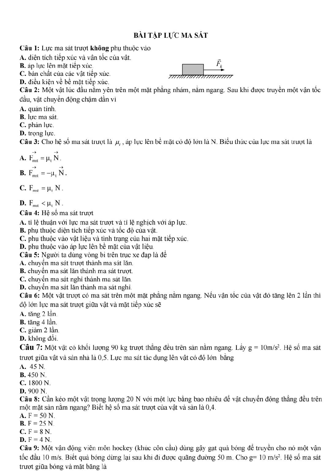 bài tập lực ma sát
Câu 1: Lực ma sát trượt không phụ thuộc vào
A. diện tích tiếp xúc và vận tốc của vật.
B áp lực lên mặt tiếp xúc
vector F_k
C. bản chất của các vật tiếp xúc.
D. điều kiện về bề mặt tiếp xúc.
Câu 2: Một vật lúc đầu nằm yên trên một mặt phẳng nhám, nằm ngang. Sau khi được truyền một vận tốc
đầu, vật chuyển động chậm dần vì
A. quán tính.
B. lực ma sát.
C. phản lực.
D. trọng lực.
Câu 3: Cho hệ số ma sát trượt là μ, , áp lực lên bề mặt có độ lớn là N. Biểu thức của lực ma sát trượt là
A. vector F_mst=mu _tvector N.
B. vector F_mst=-mu _tvector N.
C. F_mst=mu _tN.
D. F_mst
Câu 4: Hệ số ma sát trượt
A. tỉ lệ thuận với lực ma sát trượt và tỉ lệ nghịch với áp lực.
B. phụ thuộc diện tích tiếp xúc và tốc độ của vật.
C. phụ thuộc vào vật liệu và tình trạng của hai mặt tiếp xúc.
D. phụ thuộc vào áp lực lên bề mặt của vật liệu.
Câu 5: Người ta dùng vòng bi trên trục xe đạp là để
A. chuyển ma sát trượt thành ma sát lăn.
B. chuyển ma sát lăn thành ma sát trượt.
C. chuyển ma sát nghỉ thành ma sát lăn.
D. chuyển ma sát lăn thành ma sát nghi.
Câu 6: Một vật trượt có ma sát trên một mặt phẳng nằm ngang. Nếu vận tốc của vật đó tăng lên 2 lần thì
độ lớn lực ma sát trượt giữa vật và mặt tiếp xúc sẽ
A. tăng 2 lần
B. tăng 4 lần.
C. giảm 2 lần.
D. không đổi.
Câu 7: Một vật có khối lượng 90 kg trượt thẳng đều trên sản nằm ngang. Lấy g=10m/s^2. Hệ số ma sát
trượt giữa vật và sản nhà là 0,5. Lực ma sát tác dụng lên vật có độ lớn bằng
A. 45 N.
B. 450 N.
C. 1800 N.
D. 900 N.
Cầu 8: Cần kéo một vật trọng lượng 20 N với một lực bằng bao nhiêu để vật chuyển động thẳng đều trên
một mặt sản nằm ngang? Biết hệ số ma sát trượt của vật và sàn là 0,4.
A. F=50N.
B. F=25N.
C. F=8N.
D. F=4N.
Câu 9: Một vận động viên môn hockey (khúc côn cầu) dùng gậy gạt quả bóng để truyền cho nó một vận
tốc đầu 10 m/s. Biết quả bóng dừng lại sau khi đi được quãng đường 50 m. Cho g=10m/s^2. Hệ số ma sát
trượt giữa bóng và mặt băng là