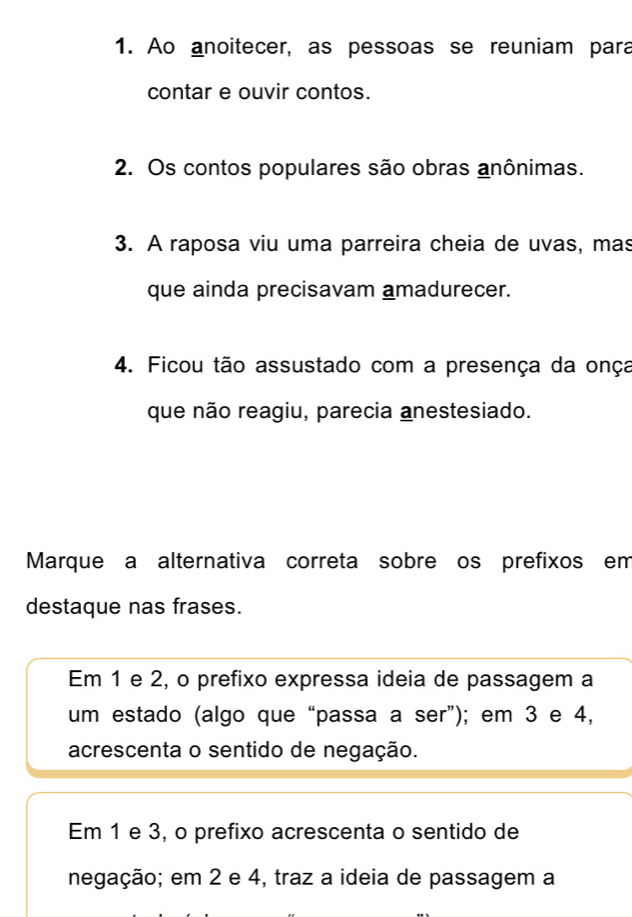 Ao anoitecer, as pessoas se reuniam para
contar e ouvir contos.
2. Os contos populares são obras anônimas.
3. A raposa viu uma parreira cheia de uvas, mas
que ainda precisavam amadurecer.
4. Ficou tão assustado com a presença da onça
que não reagiu, parecia anestesiado.
Marque a alternativa correta sobre os prefixos em
destaque nas frases.
Em 1 e 2, o prefixo expressa ideia de passagem a
um estado (algo que “passa a ser”); em 3 e 4,
acrescenta o sentido de negação.
Em 1 e 3, o prefixo acrescenta o sentido de
negação; em 2 e 4, traz a ideia de passagem a