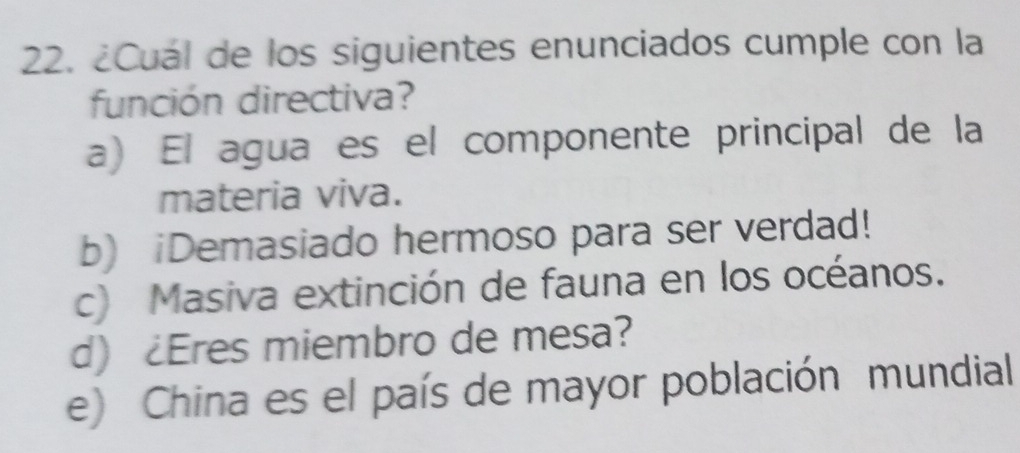 ¿Cuál de los siguientes enunciados cumple con la
función directiva?
a) El agua es el componente principal de la
materia viva.
b) iDemasiado hermoso para ser verdad!
c) Masiva extinción de fauna en los océanos.
d) ¿Eres miembro de mesa?
e) China es el país de mayor población mundial