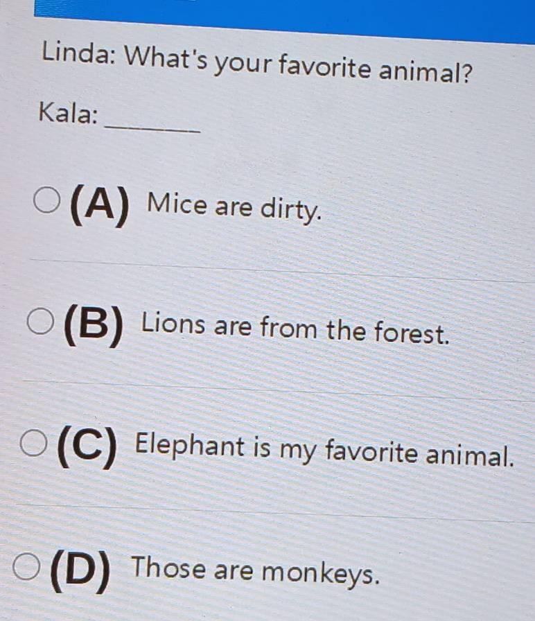 Linda: What's your favorite animal?
_
Kala:
(A) Mice are dirty.
(B) Lions are from the forest.
(C) Elephant is my favorite animal.
(D) Those are monkeys.