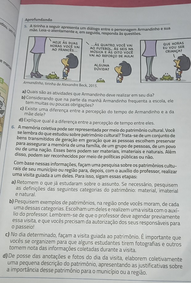 Aprofundando
5. A tirinha a seguir apresenta um diálogo entre o personagem Armandinho e sua
mãe. Leia-o atentamente e, em seguida, responda às questões.
às quatro você vai QUE HORAS
ao futebol, às seis na
εu vou sEr
música e às oito você
criança?
vai ao reforço de aula!
e mar
ALGUMA
DÚVIDA?
5 dinho, tirinha de Alexandre Beck, 2015.
a) Quais são as atividades que Armandinho deve realizar em seu dia?
b) Considerando que na parte da manhã Armandinho frequenta a escola, ele
tem muitas ou poucas obrigações?
c) Existe uma diferença entre a percepção do tempo de Armandinho e a da
mãe dele?
d) Explique qual é a diferença entre a percepção de tempo entre eles.
6. A memória coletiva pode ser representada por meio do patrimônio cultural. Você
se lembra do que estudou sobre patrimônio cultural? Trata-se de um conjunto de
bens transmitidos de geração em geração que as pessoas escolhem preservar
para assegurar a memória de uma família, de um grupo de pessoas, de um povo
ou de uma nação. Esses bens podem ser materiais, imateriais e naturais. Além
disso, podem ser reconhecidos por meio de políticas públicas ou não.
Com base nessas informações, façam uma pesquisa sobre os patrimônios cultu-
rais de seu município ou região para, depois, com o auxílio do professor, realizar
uma visita guiada a um deles. Para isso, sigam essas etapas:
a) Retomem o que já estudaram sobre o assunto. Se necessário, pesquisem
as definições das seguintes categorias do patrimônio: material, imaterial
e natural.
b) Pesquisem exemplos de patrimônios, na região onde vocês moram, de cada
uma dessas categorias. Escolham um deles e realizem uma visita com o auxí-
lio do professor. Lembrem-se de que o professor deve agendar previamente
essa visita, e que vocês precisam da autorização dos seus responsáveis para
o passeio!
c) No dia determinado, façam a visita guiada ao patrimônio. É importante que
vocês se organizem para que alguns estudantes tirem fotografias e outros
tomem nota das informações coletadas durante a visita.
d)De posse das anotações e fotos do dia da visita, elaborem coletivamente
uma pequena descrição do patrimônio, apresentando as justificativas sobre
a importância desse patrimônio para o município ou a região.