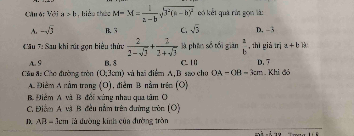 Với a>b , biểu thức M=M= 1/a-b sqrt(3^2(a-b)^2) có kết quả rút gọn là:
A. -sqrt(3) B. 3 C. sqrt(3) D. -3
Câu 7: Sau khi rút gọn biểu thức  2/2-sqrt(3) + 2/2+sqrt(3)  là phân số tối giản  a/b  , thì giá trị a+b là:
A. 9 B. 8 C. 10 D. 7
* Câu 8: Cho đường tròn (0;3cm) và hai điểm A, B sao cho OA=OB=3cm. Khi đó
A. Điểm A nằm trong (O), điểm B nằm trên (O)
B. Điểm A và B đối xứng nhau qua tâm O
C. Điểm A và B đều nằm trên đường tròn (O)
D. AB=3cm là đường kính của đường tròn
Pề số 38 Trang 1/ 8