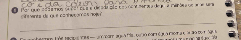 Por que podemos supor que a disposição dos continentes daqui a milhões de anos será 
diferente da que conhecemos hoje? 
_ 
onchermos três recipientes — um com água fria, outro com água morna e outro com água 
os u m a mão na água fria