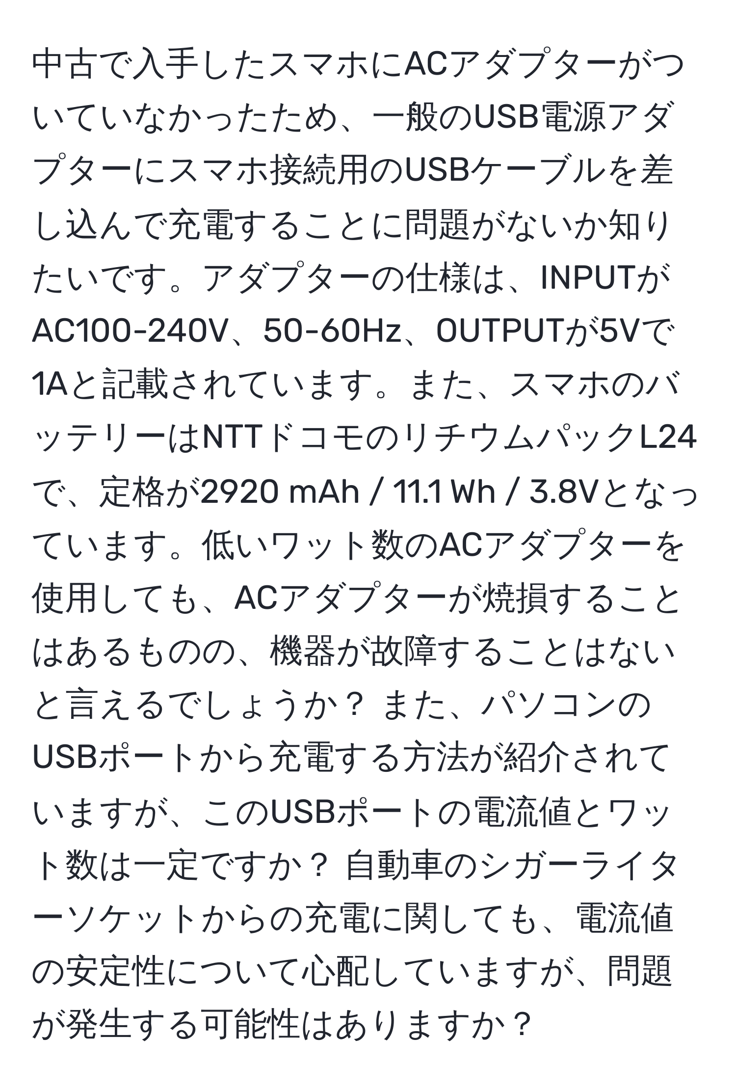 中古で入手したスマホにACアダプターがついていなかったため、一般のUSB電源アダプターにスマホ接続用のUSBケーブルを差し込んで充電することに問題がないか知りたいです。アダプターの仕様は、INPUTがAC100-240V、50-60Hz、OUTPUTが5Vで1Aと記載されています。また、スマホのバッテリーはNTTドコモのリチウムパックL24で、定格が2920 mAh / 11.1 Wh / 3.8Vとなっています。低いワット数のACアダプターを使用しても、ACアダプターが焼損することはあるものの、機器が故障することはないと言えるでしょうか？ また、パソコンのUSBポートから充電する方法が紹介されていますが、このUSBポートの電流値とワット数は一定ですか？ 自動車のシガーライターソケットからの充電に関しても、電流値の安定性について心配していますが、問題が発生する可能性はありますか？