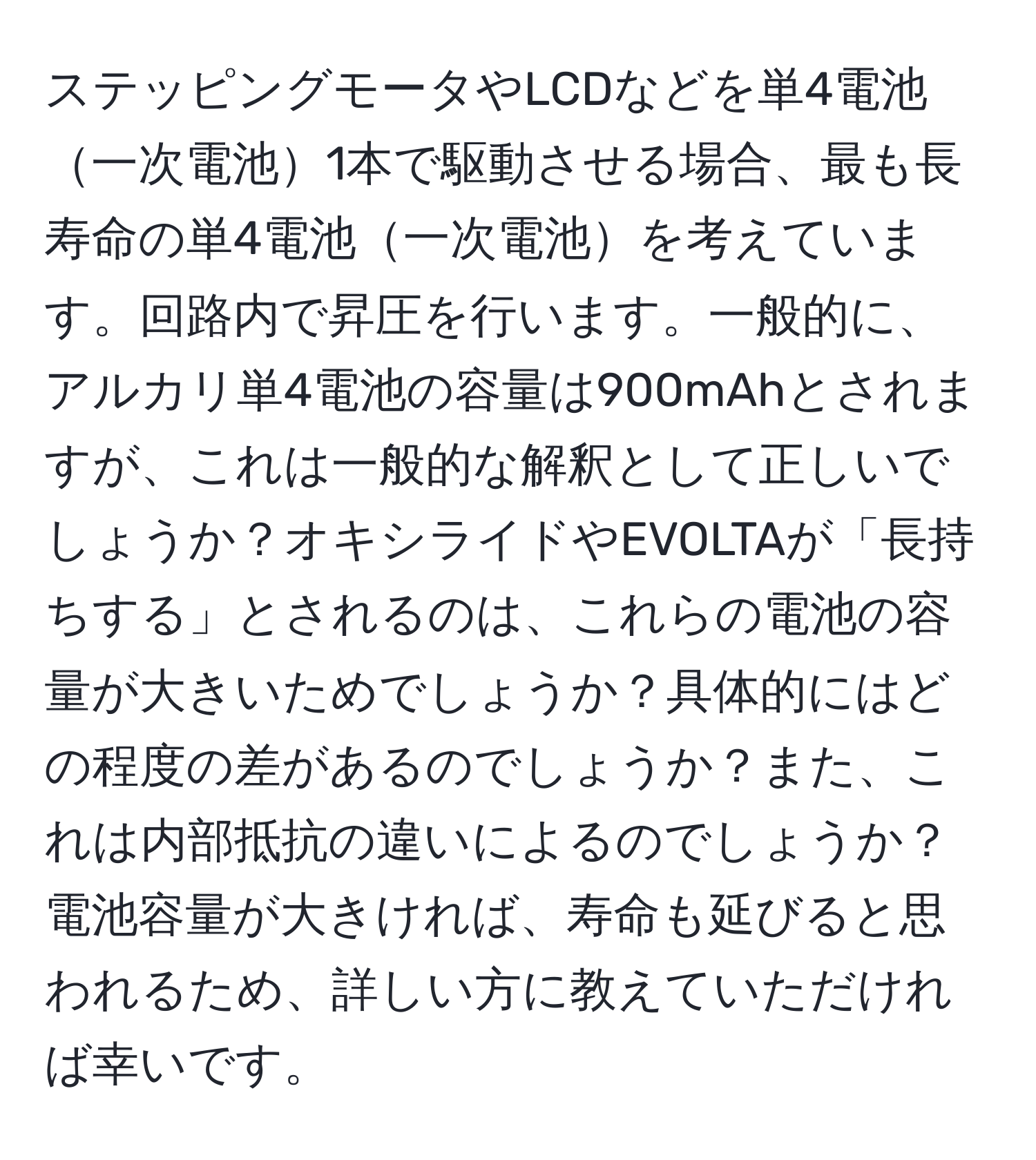 ステッピングモータやLCDなどを単4電池一次電池1本で駆動させる場合、最も長寿命の単4電池一次電池を考えています。回路内で昇圧を行います。一般的に、アルカリ単4電池の容量は900mAhとされますが、これは一般的な解釈として正しいでしょうか？オキシライドやEVOLTAが「長持ちする」とされるのは、これらの電池の容量が大きいためでしょうか？具体的にはどの程度の差があるのでしょうか？また、これは内部抵抗の違いによるのでしょうか？電池容量が大きければ、寿命も延びると思われるため、詳しい方に教えていただければ幸いです。