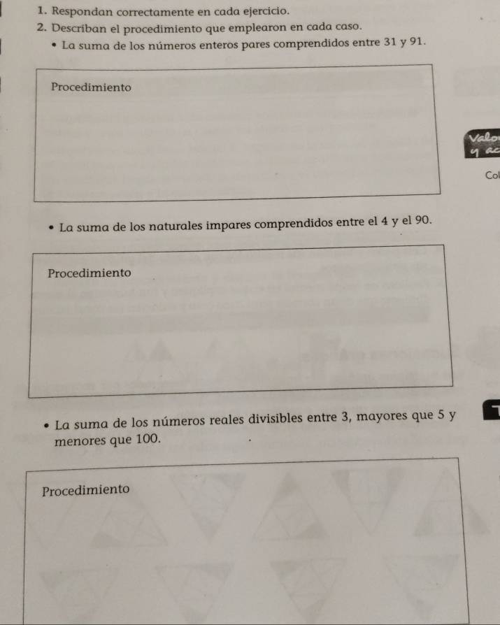 Respondan correctamente en cada ejercicio. 
2. Describan el procedimiento que emplearon en cada caso. 
La suma de los números enteros pares comprendidos entre 31 y 91. 
Procedimiento 
Valo 
y a 
Col 
La suma de los naturales impares comprendidos entre el 4 y el 90. 
Procedimiento 
La suma de los números reales divisibles entre 3, mayores que 5 y 1
menores que 100. 
Procedimiento