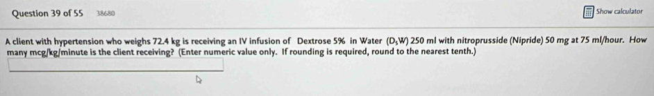 38680 Show calculator 
A client with hypertension who weighs 72.4 kg is receiving an IV infusion of Dextrose 5% in Water (D_sW) 250 ml with nitroprusside (Nipride) 50 mg at 75 ml/hour. How 
many mcg/kg/minute is the client receiving? (Enter numeric value only. If rounding is required, round to the nearest tenth.)