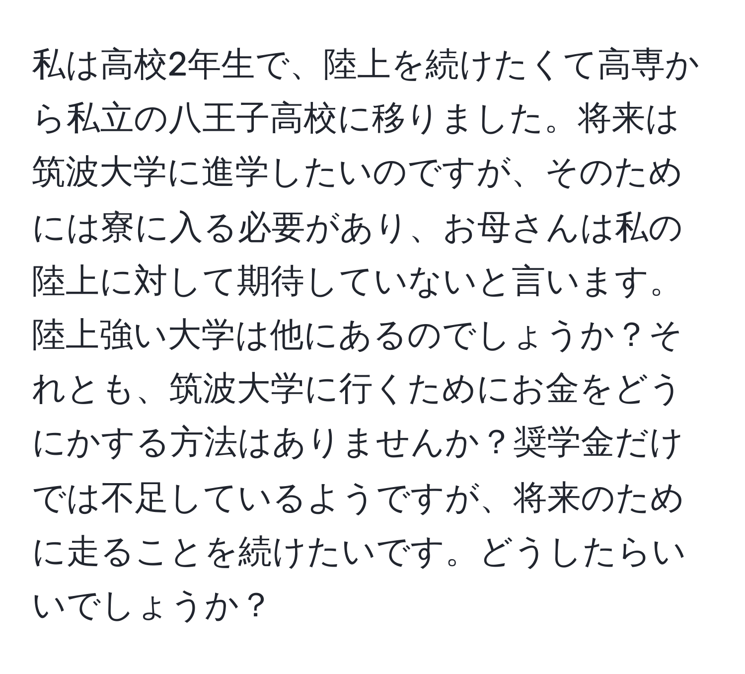 私は高校2年生で、陸上を続けたくて高専から私立の八王子高校に移りました。将来は筑波大学に進学したいのですが、そのためには寮に入る必要があり、お母さんは私の陸上に対して期待していないと言います。陸上強い大学は他にあるのでしょうか？それとも、筑波大学に行くためにお金をどうにかする方法はありませんか？奨学金だけでは不足しているようですが、将来のために走ることを続けたいです。どうしたらいいでしょうか？