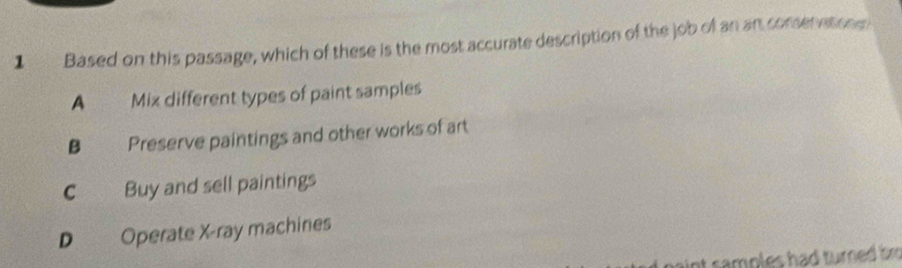 Based on this passage, which of these is the most accurate description of the job of an an conservations
A_ Mix different types of paint samples
B Preserve paintings and other works of art
C Buy and sell paintings
D Operate X -ray machines
int samples had turned tm