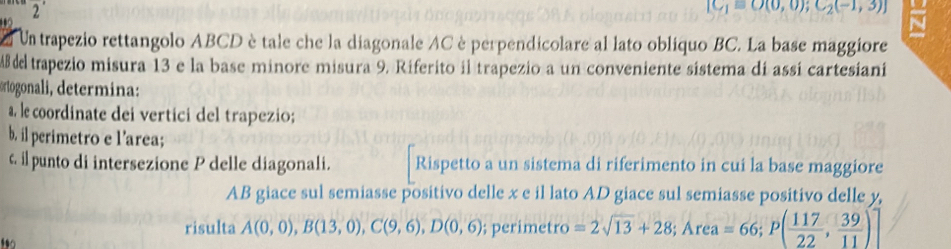 2'
[C_1=O(0,0);C_2(-1,3)]

Un trapezio rettangolo ABCD è tale che la diagonale AC è perpendicolare al lato obliquo BC. La base maggiore
AB del trapezio misura 13 e la base minore misura 9. Riferito il trapezio a un conveniente sistema dí assí cartesiani 
rtogonali determina 
a. le coordinate dei vertici del trapezio; 
b. il perimetro e l'area; 
c il punto di intersezione P delle diagonali. Rispetto a un sistema di riferimento in cui la base maggiore
AB giace sul semiasse positivo delle x e il lato AD giace sul semiasse positivo delle y, 
risulta A(0,0), B(13,0), C(9,6), D(0,6); perimetro =2sqrt(13)+28; Area=66; P( 117/22 , 39/11 )]