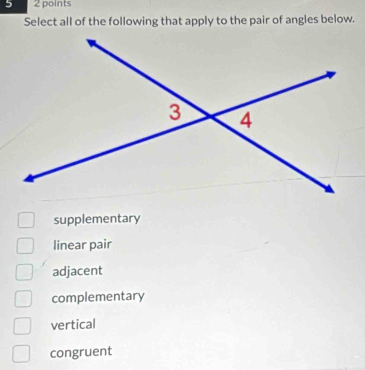 5 2 points
Select all of the following that apply to the pair of angles below.
supplementary
linear pair
adjacent
complementary
vertical
congruent