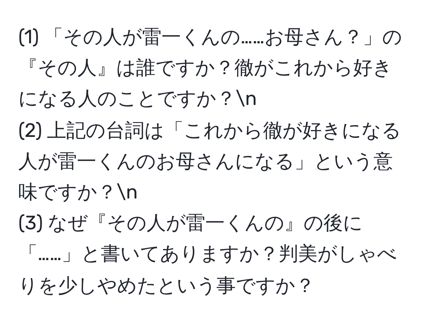 (1) 「その人が雷一くんの……お母さん？」の『その人』は誰ですか？徹がこれから好きになる人のことですか？n
(2) 上記の台詞は「これから徹が好きになる人が雷一くんのお母さんになる」という意味ですか？n
(3) なぜ『その人が雷一くんの』の後に「……」と書いてありますか？判美がしゃべりを少しやめたという事ですか？