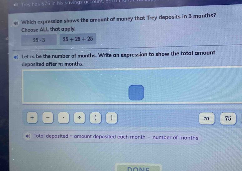 Trey has $75 in his savings account. Each mum
Which expression shows the amount of money that Trey deposits in 3 months?
Choose ALL that apply.
25· 3 25+25+25
Let m be the number of months. Write an expression to show the total amount
deposited after m months.
+ ÷ ( ) m 75
Total deposited = amount deposited each month · number of months