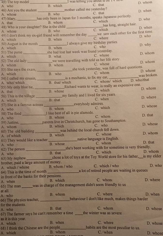 The top model I  was telling you about is on I   no
A. who _B. which C. that D. whom
46) Are you the student _mother called me yesterday?
A. whose B. who C. that D. when
47) Mary, has only been in Japan for 3 months, speaks Japanese perfectly.
A. that _B. whom C. which D. who
48) Who is your daughter? She is the child _has long, straight hair.
A. whose B. who C. which D. when
49) I don't think my ex-girl friend will remember the day
A. which B. when _C. where we saw each other for the first time.
D. who
50) August is the month _I always give my birthday parties.
A. which B. when C. who D. why
51) The purse she had lost last week was found yesterday.
A. which _B. what C. whose D. whom
52) The old lady we were travelling with told us her life story.
A. whom _B. whom C. whose D. whom
53) She says the exam, _she took yesterday, was full of hard questions.
A. which B. who C. whom D. whose
54) I called my cousin, is a mechanic, to fix my car, _was broken.
A. who/ which _B. that/ which C. whom/ which D. who/that
55) My only blue tie, Richard wants to wear, is really an expensive one.
A. that _B. whose C. which D. whom
56) This is the village _my family and I lived for six years.
A. which B. that C. when D. where
57) She is a famous actress _everybody admires.
A. who B. whom C. which D. whose
58) The food I like best of all is pie alamode.
A. who _B. whose C. whom D. that
59) Justine, parents live in Christchurch, has gone to Southampton.
A. whom _B. which C. who D. whose
60) The old building _was behind the local church fell down.
A. of which B. which C. whose D. whom
61) They would like a teacher _native language is English.
A. who B. whose C. whom D. that
62) The person_ she's been working with for sometime is very friendly.
A. who B. that C. which D. whom
63) My nephew _chose a lot of toys at the Toy World store for his father,_ is my elder
brother, paid a large amount of money.
A. which / whose B. whom / who C. which / who D. who
64) This is the time of month _a lot of retired people are waiting in queues
in front of the banks for their pensions.
A. when B. which C. whon D. where
65) The man _was in charge of the management didn't seem friendly to us 
at all.
A. who B. whom C. where D. when
66) The physics teacher, _behaviour I don't like much, makes things harder
for the students.
A. who B. that C. whom D. whose
67) The farmer says he can't remember a time _the winter was as severe
as it is this year.
A. which B. when C. where D. whose
68) I think the Chinese are the people_ habits are the most peculiar to us.
A. which B. whom C. when D. whose