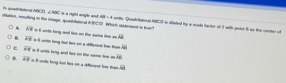 In quadrilateral ABCD, ∠ ABC is a right angle and AB=4 units. Quadrilateral ABCD is dilated by a scale factor of 2 with point B as the center of
dilation, resulting in the image, quadrilateral A'B'C' "D'. Which statement is true?
A. overline A'B' is 6 units long and lies on the same line as overline AB
B. overline A'B' is 6 units long but lies on a different line than overline AB
C. overline A'B' is 8 units long and lies on the same line as overline AB.
D. overline A'B' is 8 units long but lies on a different line than overline AB.