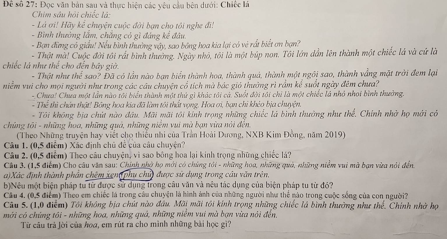 Để số 27: Đọc văn bản sau và thực hiện các yêu cầu bên dưới: Chiếc lá
Chim sâu hỏi chiếc lá:
- Lá ơi! Hãy kể chuyện cuộc đời bạn cho tôi nghe đi!
- Bình thường lắm, chắng có gì đáng kể đâu.
- Bạn đùng có giấu! Nếu bình thường vậy, sao bông hoa kia lại có vẻ rất biết ơn bạn?
- Thật mà! Cuộc đời tôi rất bình thường. Ngày nhỏ, tôi là một búp non. Tôi lớn dần lên thành một chiếc lá và cứ là
chiếc lá như thế cho đến bây giờ.
- Thật như thế sao? Đã có lần nào bạn biến thành hoa, thành quả, thành một ngôi sao, thành vầng mặt trời đem lại
niềm vui cho mọi người như trong các cầu chuyện cổ tích mà bác gió thường rì rầm kể suốt ngày đêm chưa?
- Chưa! Chưa một lần nào tôi biến thành một thứ gì khác tôi cả. Suốt đời tôi chỉ là một chiếc lá nhỏ nhoi bình thường.
- Thế thì chán thật! Bông hoa kia đã làm tôi thất vọng. Hoa ơi, bạn chỉ khéo bịa chuyện.
- Tôi không bịa chút nào đầu. Mãi mãi tôi kính trọng những chiếc lá bình thường như thế. Chính nhờ họ mới có
chúng tôi - những hoa, những quả, những niềm vui mà bạn vừa nói đến.
(Theo Những truyện hay viết cho thiếu nhi của Trần Hoài Dương, NXB Kim Đồng, năm 2019)
Câu 1. (0,5 điểm) Xác định chủ để của câu chuyện?
Câu 2. (0,5 điểm) Theo câu chuyện, vì sao bông hoa lại kính trọng những chiếc lá?
Câu 3. (1,5 điểm) Cho câu văn sau: Chính nhờ họ mới có chúng tôi - những hoa, những quả, những niềm vui mà bạn vừa nói đến.
a)Xác định thành phần chêm xen(phụ chủ) được sử dụng trong câu văn trên.
b)Nêu một biện pháp tu từ được sử dụng trong câu văn và nêu tác dụng của biện pháp tu từ đó?
Câu 4. (0,5 điểm) Theo em chiếc lá trong câu chuyện là hình ảnh của những người như thế nào trong cuộc sống của con người?
Câu 5. (1,0 điểm) Tôi không bịa chút nào đầu. Mãi mãi tôi kính trọng những chiếc lá bình thường như thế. Chính nhờ họ
mới có chúng tôi - những hoa, những quả, những niềm vui mà bạn vừa nói đến.
Từ câu trả lời của hoa, em rút ra cho mình những bài học gì?